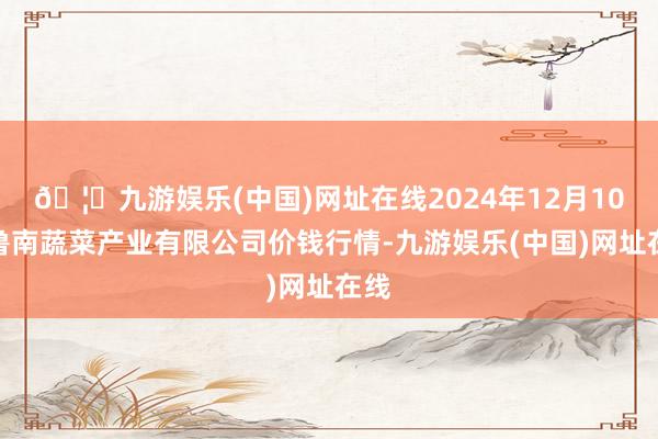 🦄九游娱乐(中国)网址在线2024年12月10日鲁南蔬菜产业有限公司价钱行情-九游娱乐(中国)网址在线