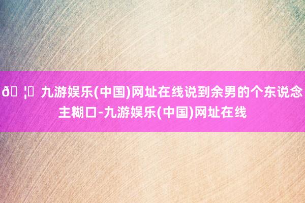 🦄九游娱乐(中国)网址在线说到余男的个东说念主糊口-九游娱乐(中国)网址在线