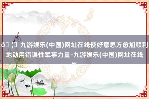 🦄九游娱乐(中国)网址在线使好意思方愈加顺利地动用错误性军事力量-九游娱乐(中国)网址在线
