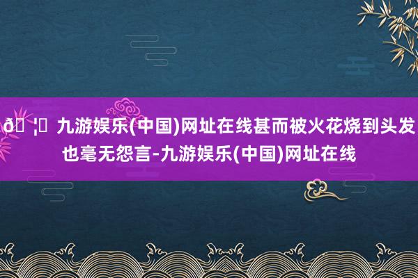 🦄九游娱乐(中国)网址在线甚而被火花烧到头发也毫无怨言-九游娱乐(中国)网址在线
