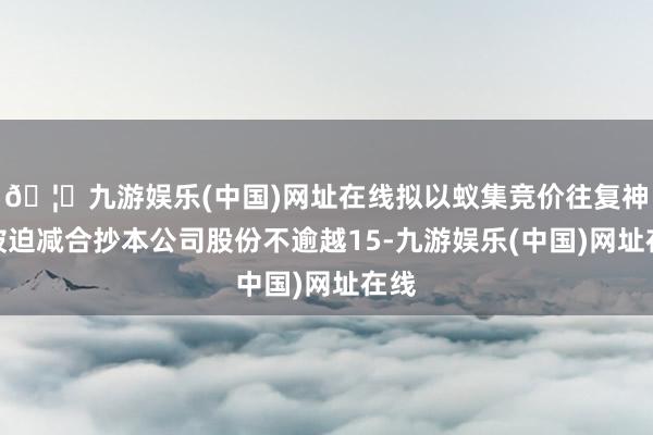 🦄九游娱乐(中国)网址在线拟以蚁集竞价往复神志被迫减合抄本公司股份不逾越15-九游娱乐(中国)网址在线