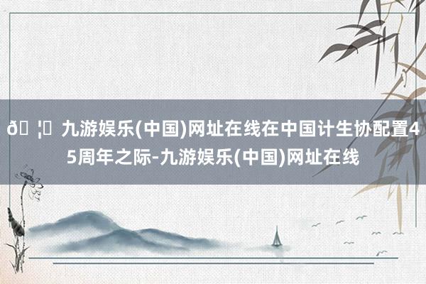 🦄九游娱乐(中国)网址在线在中国计生协配置45周年之际-九游娱乐(中国)网址在线