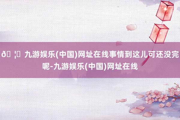 🦄九游娱乐(中国)网址在线事情到这儿可还没完呢-九游娱乐(中国)网址在线