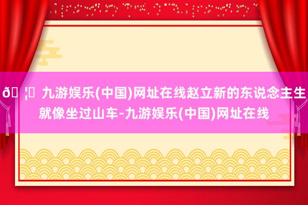 🦄九游娱乐(中国)网址在线赵立新的东说念主生就像坐过山车-九游娱乐(中国)网址在线