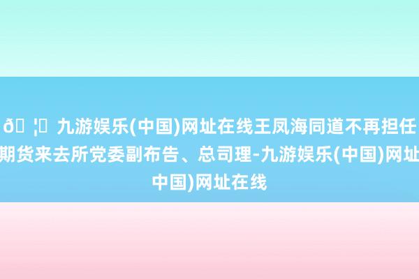 🦄九游娱乐(中国)网址在线王凤海同道不再担任上海期货来去所党委副布告、总司理-九游娱乐(中国)网址在线