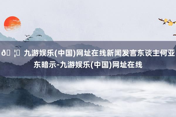 🦄九游娱乐(中国)网址在线新闻发言东谈主何亚东暗示-九游娱乐(中国)网址在线