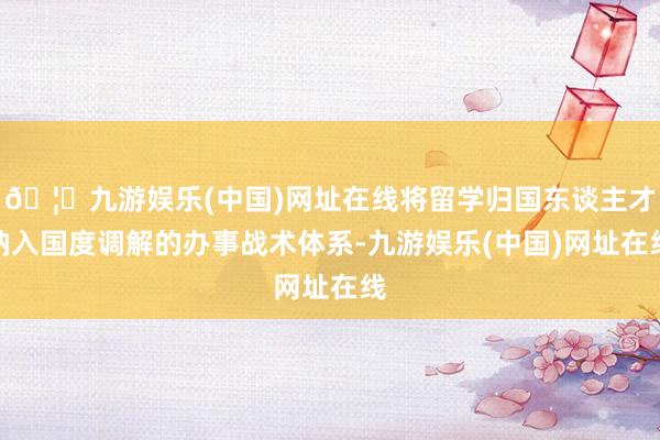 🦄九游娱乐(中国)网址在线将留学归国东谈主才纳入国度调解的办事战术体系-九游娱乐(中国)网址在线