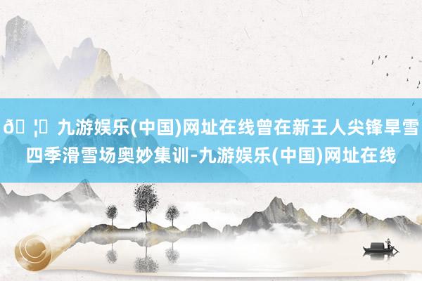 🦄九游娱乐(中国)网址在线曾在新王人尖锋旱雪四季滑雪场奥妙集训-九游娱乐(中国)网址在线