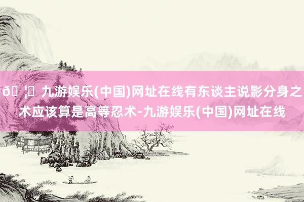 🦄九游娱乐(中国)网址在线有东谈主说影分身之术应该算是高等忍术-九游娱乐(中国)网址在线