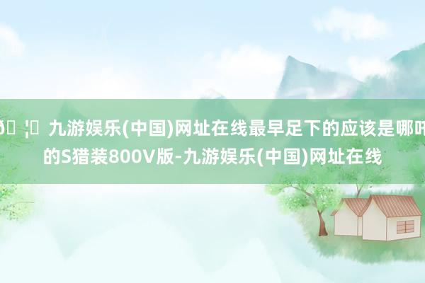 🦄九游娱乐(中国)网址在线最早足下的应该是哪吒的S猎装800V版-九游娱乐(中国)网址在线