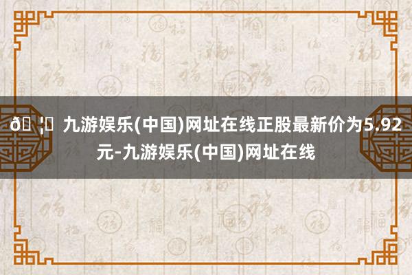 🦄九游娱乐(中国)网址在线正股最新价为5.92元-九游娱乐(中国)网址在线