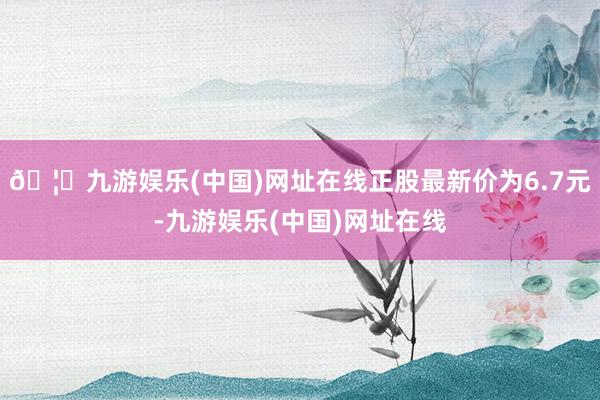 🦄九游娱乐(中国)网址在线正股最新价为6.7元-九游娱乐(中国)网址在线