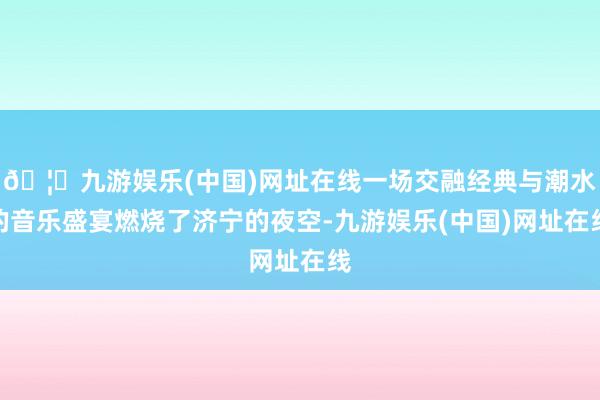 🦄九游娱乐(中国)网址在线一场交融经典与潮水的音乐盛宴燃烧了济宁的夜空-九游娱乐(中国)网址在线