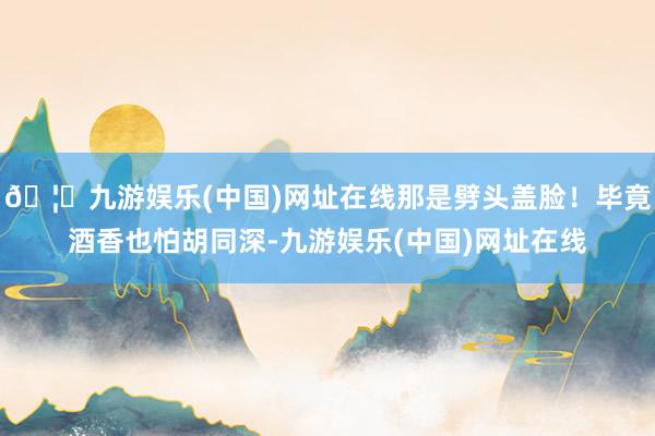 🦄九游娱乐(中国)网址在线那是劈头盖脸！毕竟酒香也怕胡同深-九游娱乐(中国)网址在线