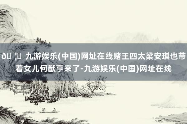 🦄九游娱乐(中国)网址在线赌王四太梁安琪也带着女儿何猷亨来了-九游娱乐(中国)网址在线