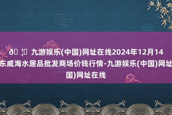 🦄九游娱乐(中国)网址在线2024年12月14日山东威海水居品批发商场价钱行情-九游娱乐(中国)网址在线