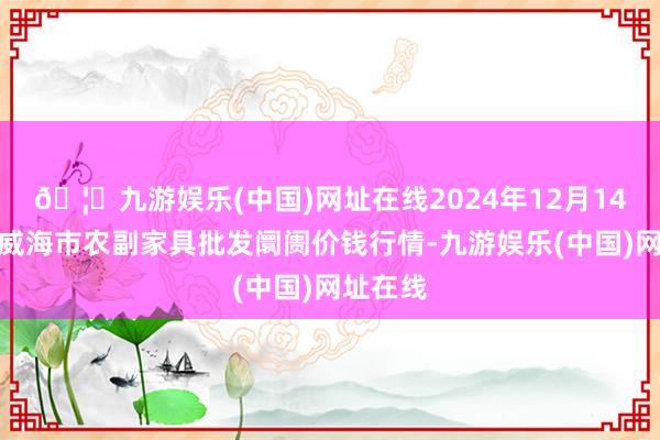 🦄九游娱乐(中国)网址在线2024年12月14日山东威海市农副家具批发阛阓价钱行情-九游娱乐(中国)网址在线