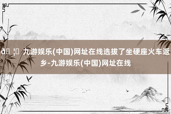 🦄九游娱乐(中国)网址在线选拔了坐硬座火车返乡-九游娱乐(中国)网址在线