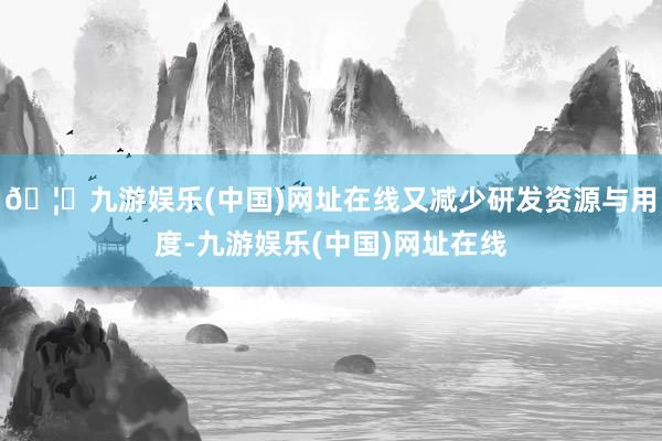 🦄九游娱乐(中国)网址在线又减少研发资源与用度-九游娱乐(中国)网址在线