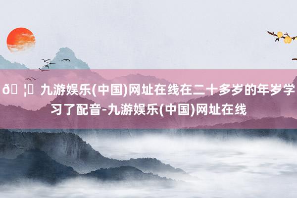 🦄九游娱乐(中国)网址在线在二十多岁的年岁学习了配音-九游娱乐(中国)网址在线
