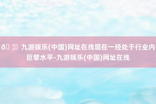 🦄九游娱乐(中国)网址在线现在一经处于行业内巨擘水平-九游娱乐(中国)网址在线
