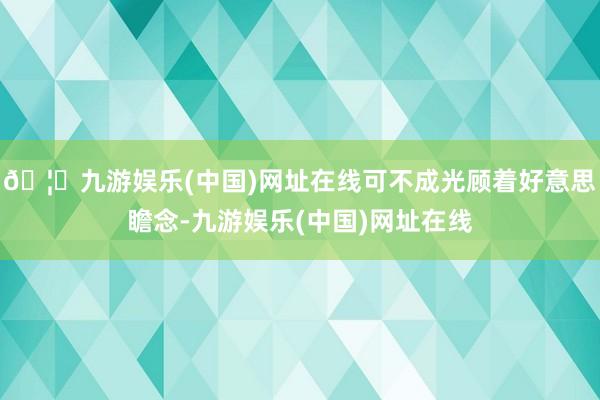 🦄九游娱乐(中国)网址在线可不成光顾着好意思瞻念-九游娱乐(中国)网址在线