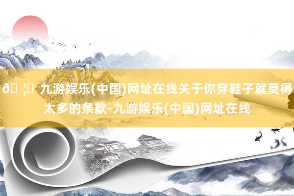🦄九游娱乐(中国)网址在线关于你穿鞋子就莫得太多的条款-九游娱乐(中国)网址在线