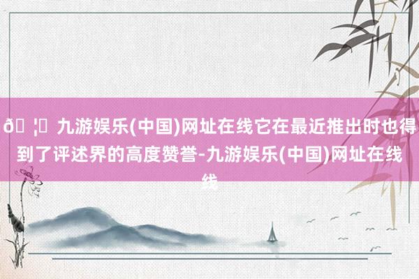 🦄九游娱乐(中国)网址在线它在最近推出时也得到了评述界的高度赞誉-九游娱乐(中国)网址在线