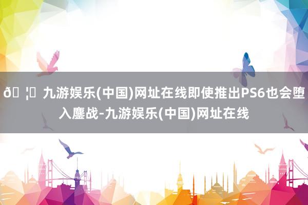 🦄九游娱乐(中国)网址在线即使推出PS6也会堕入鏖战-九游娱乐(中国)网址在线