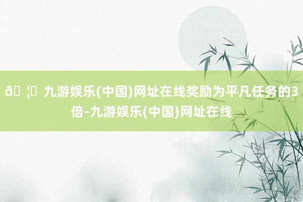 🦄九游娱乐(中国)网址在线奖励为平凡任务的3倍-九游娱乐(中国)网址在线