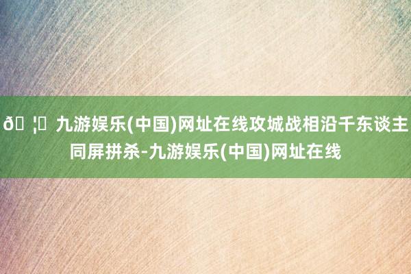 🦄九游娱乐(中国)网址在线攻城战相沿千东谈主同屏拼杀-九游娱乐(中国)网址在线