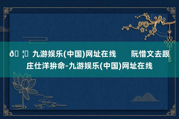 🦄九游娱乐(中国)网址在线       阮惜文去跟庄仕洋拚命-九游娱乐(中国)网址在线