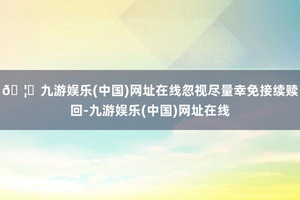 🦄九游娱乐(中国)网址在线忽视尽量幸免接续赎回-九游娱乐(中国)网址在线