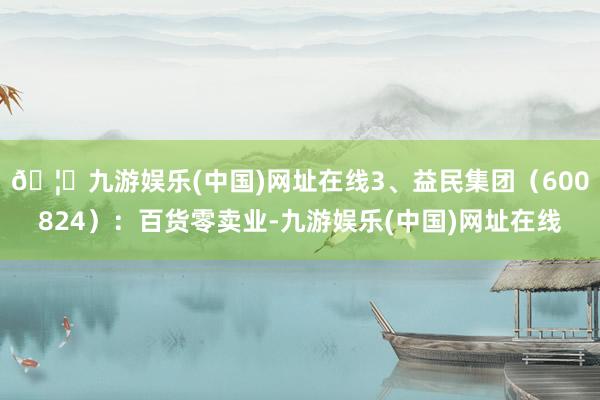 🦄九游娱乐(中国)网址在线3、益民集团（600824）：百货零卖业-九游娱乐(中国)网址在线