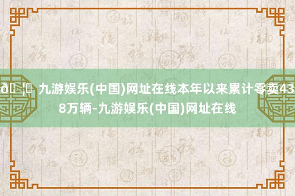 🦄九游娱乐(中国)网址在线本年以来累计零卖438万辆-九游娱乐(中国)网址在线