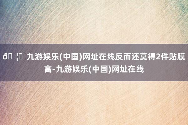 🦄九游娱乐(中国)网址在线反而还莫得2件贴膜高-九游娱乐(中国)网址在线