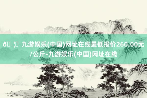 🦄九游娱乐(中国)网址在线最低报价260.00元/公斤-九游娱乐(中国)网址在线