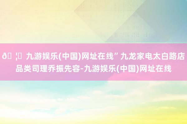 🦄九游娱乐(中国)网址在线”九龙家电太白路店品类司理乔振先容-九游娱乐(中国)网址在线
