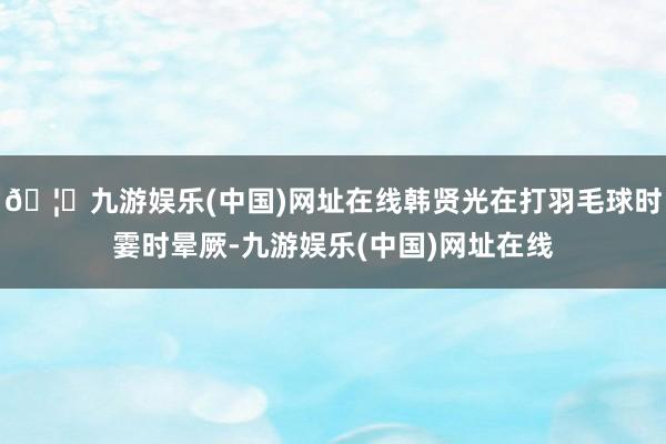 🦄九游娱乐(中国)网址在线韩贤光在打羽毛球时霎时晕厥-九游娱乐(中国)网址在线