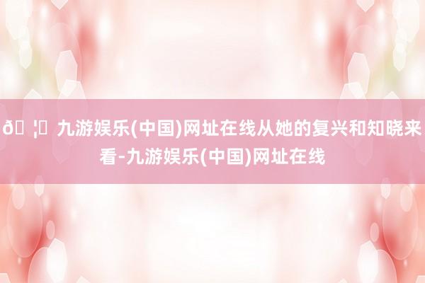 🦄九游娱乐(中国)网址在线从她的复兴和知晓来看-九游娱乐(中国)网址在线