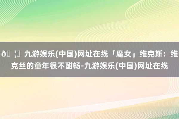 🦄九游娱乐(中国)网址在线「魔女」维克斯：维克丝的童年很不酣畅-九游娱乐(中国)网址在线