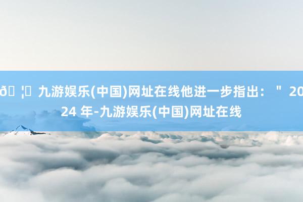 🦄九游娱乐(中国)网址在线他进一步指出：＂ 2024 年-九游娱乐(中国)网址在线