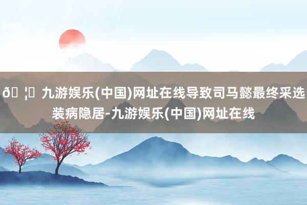 🦄九游娱乐(中国)网址在线导致司马懿最终采选装病隐居-九游娱乐(中国)网址在线