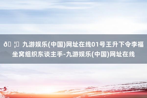 🦄九游娱乐(中国)网址在线01号王升下令李福坐窝组织东谈主手-九游娱乐(中国)网址在线