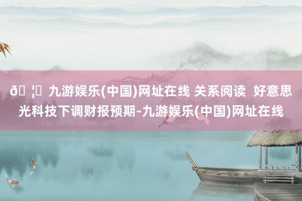 🦄九游娱乐(中国)网址在线 关系阅读  好意思光科技下调财报预期-九游娱乐(中国)网址在线