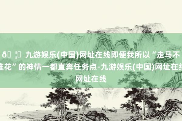 🦄九游娱乐(中国)网址在线即便我所以“走马不雅花”的神情一都直奔任务点-九游娱乐(中国)网址在线