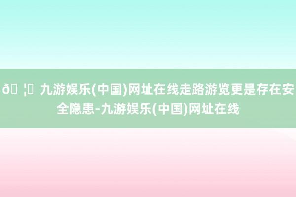 🦄九游娱乐(中国)网址在线走路游览更是存在安全隐患-九游娱乐(中国)网址在线