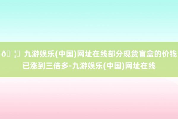 🦄九游娱乐(中国)网址在线部分现货盲盒的价钱已涨到三倍多-九游娱乐(中国)网址在线
