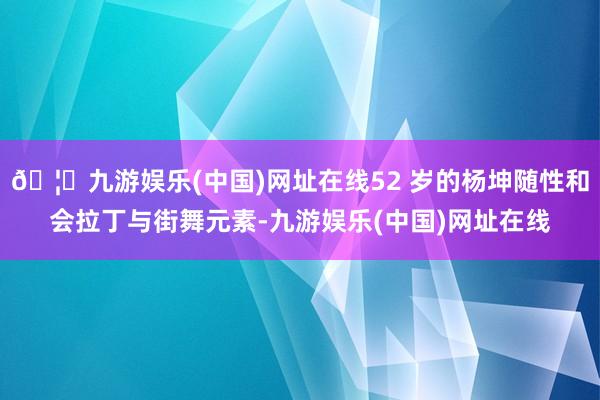 🦄九游娱乐(中国)网址在线52 岁的杨坤随性和会拉丁与街舞元素-九游娱乐(中国)网址在线