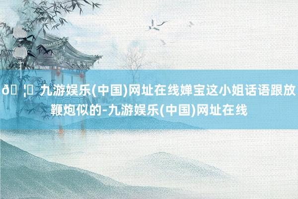 🦄九游娱乐(中国)网址在线婵宝这小姐话语跟放鞭炮似的-九游娱乐(中国)网址在线